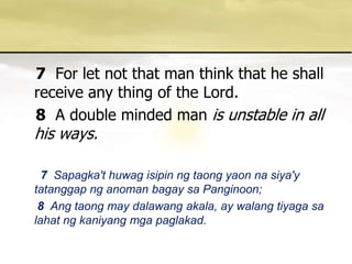 7For let not that man think that he shall receive any thing of the Lord. 8A double minded man is unstable in all his ways. 7 Sapagka'thuwagisipinngtaongyaonnasiya'ytatanggapnganomanbagaysaPanginoon; 8 Angtaong may dalawangakala, ay walangtiyagasalahatngkaniyangmgapaglakad. 