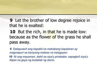 9Let the brother of low degree rejoice in that he is exalted: 10But the rich, in that he is made low: because as the flower of the grass he shall pass away. 9  Datapuwa'tangkapatidnamababangkapalaran ay magmapurisakaniyangmataasnakalagayan: 10  At angmayaman, dahilsasiya'ypinababa: sapagka'tsiya'ylilipasnagayangbulaklakngdamo. 