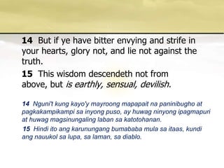 14But if ye have bitter envying and strife in your hearts, glory not, and lie not against the truth. 15This wisdom descendeth not from above, but is earthly, sensual, devilish. 14Nguni't kung kayo'ymayroongmapapaitnapaninibugho at pagkakampikampisainyongpuso, ay huwagninyongipagmapuri at huwagmagsinungalinglabansakatotohanan. 15Hindi itoangkarunungangbumababamulasaitaas, kundiangnauukolsalupa, salaman, sadiablo. 