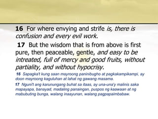 16  For where envying and strife is, there is confusion and every evil work. 17 But the wisdom that is from above is first pure, then peaceable, gentle, and easy to be intreated, full of mercy and good fruits, without partiality, and without hypocrisy. 16Sapagka't kung saanmayroongpaninibugho at pagkakampikampi, ay doonmayroongkaguluhan at lahatnggawangmasama. 17 Nguni'tangkarunungangbuhatsaitaas, ay una-una'ymalinissakamapayapa, banayad, madalingpanaingan, pusposngkaawaan at ngmabubutingbunga, walanginaayunan, walangpagpapaimbabaw. 