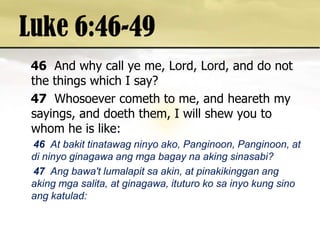 Luke 6:46-4946And why call ye me, Lord, Lord, and do not the things which I say? 47Whosoever cometh to me, and heareth my sayings, and doeth them, I will shew you to whom he is like: 46  At bakittinatawagninyoako, Panginoon, Panginoon, at dininyoginagawaangmgabagaynaakingsinasabi? 47 Angbawa'tlumalapitsa akin, at pinakikingganangakingmgasalita, at ginagawa, ituturokosainyo kung sinoangkatulad: 