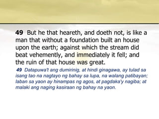 49But he that heareth, and doeth not, is like a man that without a foundation built an house upon the earth; against which the stream did beat vehemently, and immediately it fell; and the ruin of that house was great. 49 Datapuwa'tangdumirinig, at hindiginagawa, ay tuladsaisangtaonanagtayongbahaysalupa, nawalangpatibayan; labansayaon ay hinampasngagos, at pagdaka'ynagiba; at malakiangnagingkasiraanngbahaynayaon. 