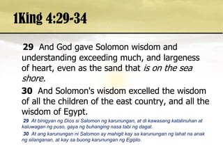 1King 4:29-3429And God gave Solomon wisdom and understanding exceeding much, and largeness of heart, even as the sand that is on the sea shore. 30And Solomon's wisdom excelled the wisdom of all the children of the east country, and all the wisdom of Egypt. 29 At binigyanng Dios si Salomon ngkarunungan, at dikawasangkatalinuhan at kaluwaganngpuso, gayangbuhangingnasatabingdagat. 30At angkarununganni Salomon ay mahigitkaysakarunungannglahatnaanakngsilanganan, at kaysabuongkarununganngEgipto. 