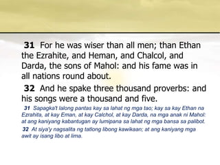 31For he was wiser than all men; than Ethan the Ezrahite, and Heman, and Chalcol, and Darda, the sons of Mahol: and his fame was in all nations round about. 32 And he spake three thousand proverbs: and his songs were a thousand and five.       31  Sapagka'tlalongpantaskaysalahatngmgatao; kaysakay Ethan naEzrahita, at kayEman, at kayCalchol, at kayDarda, namgaanakniMahol: at angkaniyangkabantugan ay lumipanasalahatngmgabansasapalibot.      32  At siya'ynagsalitangtatlonglibongkawikaan; at angkaniyangmgaawit ay isanglibo at lima. 