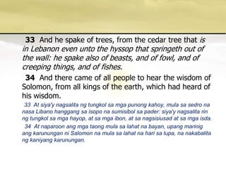 33And he spake of trees, from the cedar tree that is in Lebanon even unto the hyssop that springeth out of the wall: he spake also of beasts, and of fowl, and of creeping things, and of fishes. 34And there came of all people to hear the wisdom of Solomon, from all kings of the earth, which had heard of his wisdom. 33  At siya'ynagsalitangtungkolsamgapunongkahoy, mulasasedronanasaLibanohanggangsaisoponasumisibolsapader: siya'ynagsalitarinngtungkolsamgahayop, at samgaibon, at sanagsisiusad at samgaisda.       34  At naparoon ang mga taong mula sa lahat na bayan, upang marinig ang karunungan ni Salomon na mula sa lahat na hari sa lupa, na nakabalita ng kaniyang karunungan. 