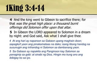 1King 3:4-144And the king went to Gibeon to sacrifice there; for that was the great high place: a thousand burnt offerings did Solomon offer upon that altar. 5 In Gibeon the LORD appeared to Solomon in a dream by night: and God said, Ask what I shall give thee.4  At anghari ay naparoonsaGabaonupangmaghaindoon; sapagka'tyaonangpinakamataasnadako; isanglibonghandognasusunuginanginihandogni Salomon sadambanangyaon.     5  Sa Gabaon ay napakitaangPanginoonkay Salomon sapanaginipsagabi: at sinabing Dios, Hingin mo kung anoangibibigaykosaiyo. 