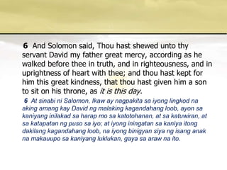 6And Solomon said, Thou hast shewed unto thy servant David my father great mercy, according as he walked before thee in truth, and in righteousness, and in uprightness of heart with thee; and thou hast kept for him this great kindness, that thou hast given him a son to sit on his throne, as it is this day.      6  At sinabini Salomon, Ikaw ay nagpakitasaiyonglingkodnaakingamangkay David ngmalakingkagandahangloob, ayonsakaniyanginilakadsaharap mo sakatotohanan, at sakatuwiran, at sakatapatanngpusosaiyo; at iyonginingatansakaniyaitongdakilangkagandahangloob, naiyongbinigyansiyangisanganaknamakauuposakaniyangluklukan, gayasaarawnaito. 