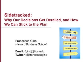 Copyright © President & Fellows of Harvard College
Sidetracked:
Why Our Decisions Get Derailed, and How
We Can Stick to the Plan
Francesca Gino
Harvard Business School
Email: fgino@hbs.edu
Twitter: @francescagino
 