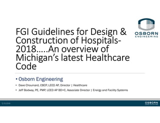 12.13.2019
FGI Guidelines for Design &
Construction of Hospitals-
2018…..An overview of
Michigan’s latest Healthcare
Code
• Osborn Engineering
• Dave Chouinard, CBCP, LEED AP, Director | Healthcare
• Jeff Bodway, PE, PMP, LEED AP BD+C, Associate Director | Energy and Facility Systems
 