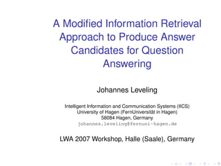 A Modiﬁed Information Retrieval
 Approach to Produce Answer
   Candidates for Question
         Answering

                Johannes Leveling

  Intelligent Information and Communication Systems (IICS)
         University of Hagen (FernUniversität in Hagen)
                     58084 Hagen, Germany
          johannes.leveling@fernuni-hagen.de


 LWA 2007 Workshop, Halle (Saale), Germany
 