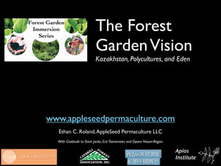 The Forest
                          Garden Vision
                          Kazakhstan, Polycultures, and Eden




www.appleseedpermaculture.com
  Ethan C. Roland, AppleSeed Permaculture LLC
  With Gratitude to Dave Jacke, Eric Toensmeier, and Dyami Nason-Regan.

                                                                          Apios
                                                                          Institute
 