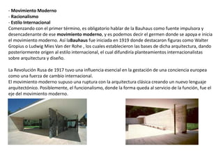 - Movimiento Moderno
- Racionalismo
- Estilo Internacional
Comenzando con el primer término, es obligatorio hablar de la Bauhaus como fuente impulsora y
desencadenante de ese movimiento moderno, y es podemos decir el germen donde se apoya e inicia
el movimiento moderno. Así laBauhaus fue iniciada en 1919 donde destacaron figuras como Walter
Gropius o Ludwig Mies Van der Rohe , los cuales establecieron las bases de dicha arquitectura, dando
posteriormente origen al estilo internacional, el cual difundiría planteamientos internacionalistas
sobre arquitectura y diseño.
La Revolución Rusa de 1917 tuvo una influencia esencial en la gestación de una conciencia europea
como una fuerza de cambio internacional.
El movimiento moderno supuso una ruptura con la arquitectura clásica creando un nuevo lenguaje
arquitectónico. Posiblemente, el funcionalismo, donde la forma queda al servicio de la función, fue el
eje del movimiento moderno.
 