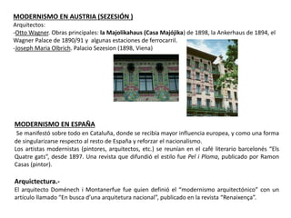 MODERNISMO EN AUSTRIA (SEZESIÓN )
Arquitectos:
-Otto Wagner. Obras principales: la Majolikahaus (Casa Majójika) de 1898, la Ankerhaus de 1894, el
Wagner Palace de 1890/91 y algunas estaciones de ferrocarril.
-Joseph Maria Olbrich. Palacio Sezesion (1898, Viena)
MODERNISMO EN ESPAÑA
Se manifestó sobre todo en Cataluña, donde se recibía mayor influencia europea, y como una forma
de singularizarse respecto al resto de España y reforzar el nacionalismo.
Los artistas modernistas (pintores, arquitectos, etc.) se reunían en el café literario barcelonés “Els
Quatre gats”, desde 1897. Una revista que difundió el estilo fue Pel i Ploma, publicado por Ramon
Casas (pintor).
Arquictectura.-
El arquitecto Doménech i Montanerfue fue quien definió el “modernismo arquitectónico” con un
artículo llamado “En busca d’una arquitetura nacional”, publicado en la revista “Renaixença”.
 