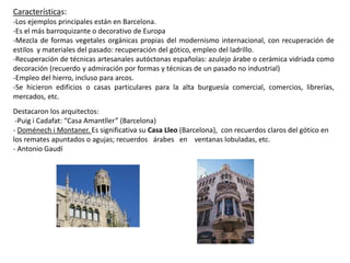 Características:
-Los ejemplos principales están en Barcelona.
-Es el más barroquizante o decorativo de Europa
-Mezcla de formas vegetales orgánicas propias del modernismo internacional, con recuperación de
estilos y materiales del pasado: recuperación del gótico, empleo del ladrillo.
-Recuperación de técnicas artesanales autóctonas españolas: azulejo árabe o cerámica vidriada como
decoración (recuerdo y admiración por formas y técnicas de un pasado no industrial)
-Empleo del hierro, incluso para arcos.
-Se hicieron edificios o casas particulares para la alta burguesía comercial, comercios, librerías,
mercados, etc.
Destacaron los arquitectos:
-Puig i Cadafat: “Casa Amantller” (Barcelona)
- Doménech i Montaner. Es significativa su Casa Lleo (Barcelona), con recuerdos claros del gótico en
los remates apuntados o agujas; recuerdos árabes en ventanas lobuladas, etc.
- Antonio Gaudí
 