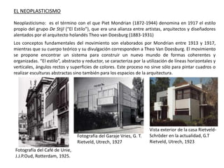 EL NEOPLASTICISMO
Neoplasticismo: es el término con el que Piet Mondrian (1872-1944) denomina en 1917 el estilo
propio del grupo De Stijl (“El Estilo”), que era una alianza entre artistas, arquitectos y diseñadores
alentados por el arquitecto holandés Theo van Doesburg (1883-1931)
Los conceptos fundamentales del movimiento son elaborados por Mondrian entre 1913 y 1917,
mientras que su cuerpo teórico y su divulgación corresponden a Theo Van Doesburg. El movimiento
se propone encontrar un sistema para construir un nuevo mundo de formas coherentes y
organizadas. “El estilo”, abstracto y reductor, se caracteriza por la utilización de líneas horizontales y
verticales, ángulos rectos y superficies de colores. Este proceso no sirve sólo para pintar cuadros o
realizar esculturas abstractas sino también para los espacios de la arquitectura.
Fotografía del Café de Unie,
J.J.P.Oud, Rotterdam, 1925.
Fotografía del Garaje Vries, G. T.
Rietveld, Utrech, 1927
Vista exterior de la casa Rietveld-
Schröder en la actualidad, G.T
Rietveld, Utrech, 1923
 