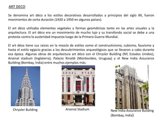 ART DECO
Se denomina art déco a los estilos decorativos desarrollados a principios del siglo XX, fueron
movimientos de corta duración (1920 a 1950 en algunos países).
El art déco utilizaba elementos vegetales y formas geométricas tanto en las artes visuales y la
arquitectura. El art déco era un movimiento de mucho lujo y su transfondo social se debe a una
protesta contra la austeridad impuesta luego de la Primera Guerra Mundial.
El art déco tiene sus raíces en la mezcla de estilos como el constructivismo, cubismo, fauvismo y
hasta el estilo egipcio gracias a los descubrimientos arqueológicos que se llevaron a cabo durante
esa época. Algunas obras de arquitectura art déco son el Chrysler Building (NY, Estados Unidos),
Arsenal stadium (Inglaterra), Palacio Rinaldi (Montevideo, Uruguay) y el New India Assurance
Building (Bombay, India) entre muchos ejemplos más.
Arsenal StadiumChrysler Building New India Assurance Building
(Bombay, India)
 
