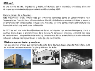 BAUHAUS
Es una escuela de arte , arquitectura y diseño. Fue fundada por el arquitecto, urbanista y diseñador
de origen germano Walter Gropius en Weimar (Alemania) en 1919.
Características de la Bauhaus
Este movimiento estaba influenciado por diferentes corrientes como el Constructivismo ruso,
Suprematismo, Expresionismo y Neoplasticismo. El estilo de la Bauhaus se caracterizó por la ausencia
de ornamentación en los diseños, incluso en las fachadas, así como por la armonía entre la función y
los medios artísticos y técnicos de elaboración.
En 1925 se alzó una serie de edificaciones de forma rectangular, con base en hormigón y cristal la
cual fue diseñada por el primer director de la Escuela. Ya para aquel entonces, se inclinó más hacia
el funcionalismo. La expresión de la belleza y conveniencia de los materiales básicos sin adorno se
volvieron cada vez más frecuentes en el estilo de este movimiento.
Máximos representantes y sus obras
Han sido diversos artistas que han formado parte de la Bauhaus. Según el portal ArteHistoria (s.f.),
los máximos representantes son Gropius y Miës van der Rohe.
 