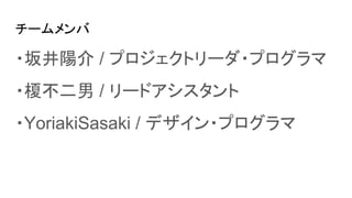 チームメンバ
・坂井陽介 / プロジェクトリーダ・プログラマ
・榎不二男 / リードアシスタント
・YoriakiSasaki / デザイン・プログラマ
 
