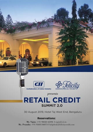 RETAIL CREDIT
SUMMIT 2.0
30 August 2019, Hotel Taj West End, Bengaluru
presents
Reservations:
Mr. Vipin: +91 98848 42298 I vipin@cii.in
Ms. Pramila: +91 93605 06074 I helpdesk@felicitycredit.com
 