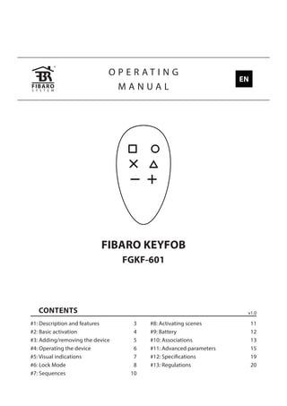 O P E R A T I N G
M A N U A L
FIBARO KEYFOB
FGKF-601
CONTENTS
#1: Description and features 3
#2: Basic activation 4
#3: Adding/removing the device 5
#4: Operating the device 6
#5: Visual indications 7
#6: Lock Mode 8
#7: Sequences 10
#8: Activating scenes 11
#9: Battery 12
#10: Associations 13
#11: Advanced parameters 15
#12: Specifications 19
#13: Regulations 20
v1.0
EN
 
