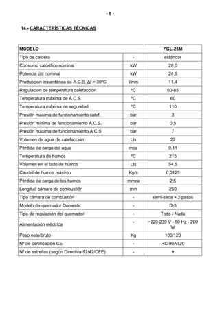 -8-


14.- CARACTERÍSTICAS TÉCNICAS



MODELO                                                             FGL-25M
Tipo de caldera                                       -            estándar
Consumo calorífico nominal                          kW               28,0
Potencia útil nominal                               kW               24,6
Producción instantánea de A.C.S. ∆t = 30ºC          l/min            11,4
Regulación de temperatura calefacción                ºC              60-85
Temperatura máxima de A.C.S.                         ºC               60
Temperatura máxima de seguridad                      ºC               110
Presión máxima de funcionamiento calef.             bar                3
Presión mínima de funcionamiento A.C.S.             bar               0,5
Presión máxima de funcionamiento A.C.S.             bar                7
Volumen de agua de calefacción                       Lts              22
Pérdida de carga del agua                           mca              0,11
Temperatura de humos                                 ºC               215
Volumen en el lado de humos                          Lts             54,5
Caudal de humos máximo                              Kg/s            0,0125
Pérdida de carga de los humos                       mmca              2,5
Longitud cámara de combustión                       mm                250
Tipo cámara de combustión                             -       semi-seca + 2 pasos
Modelo de quemador Domestic                           -               D-3
Tipo de regulación del quemador                       -           Todo / Nada
                                                      -     ~220-230 V - 50 Hz - 200
Alimentación eléctrica
                                                                      W
Peso neto/bruto                                      Kg             100/120
Nº de certificación CE                                -           RC 99AT20
Nº de estrellas (según Directiva 92/42/CEE)           -
 