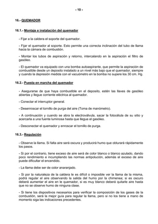 - 10 -


16.- QUEMADOR


16.1.- Montaje e instalación del quemador

  - Fijar a la caldera el soporte del quemador.

  - Fijar el quemador al soporte. Esto permite una correcta inclinación del tubo de llama
  hacia la cámara de combustión.

  - Montar los tubos de aspiración y retorno, intercalando en la aspiración el filtro de
  gasóleo.

  - El quemador va equipado con una bomba autoaspirante, que permite la aspiración de
  combustible desde un deposito instalado a un nivel más bajo que el quemador, siempre
  y cuando la depresión medida con el vacuómetro en la bomba no supere los 30 cm. Hg.

16.2.- Puesta en marcha del quemador

  - Asegurarse de que haya combustible en el deposito, estén las llaves de gasóleo
  abiertas y llegue corriente eléctrica al quemador.

  - Conectar el interruptor general.

  - Desenroscar el tornillo de purga del aire (Toma de manómetro).

  - A continuación y cuando se abra la electroválvula, sacar la fotocélula de su sitio y
  acercarla a una fuente luminosa hasta que llegue el gasóleo.

  - Desconectar el quemador y enroscar el tornillo de purga.

16.3.- Regulación

  - Observe la llama. Si falta aire será oscura y producirá humo que obturará rápidamente
  los pasos.

  - Si por el contrario, tiene exceso de aire será de color blanco o blanco azulado, dando
  poco rendimiento e incumpliendo las normas antipolución, además el exceso de aire
  puede dificultar el encendido.

  - La llama debe ser de color anaranjado.

  - Si por la naturaleza de la caldera le es difícil o imposible ver la llama de la misma,
  podrá regular el aire observando la salida del humo por la chimenea; si es oscuro
  deberá aumentar el aire en le quemador, si es muy blanco deberá quitarle aire hasta
  que no se observe humo de ninguna clase.

  - Si tiene los dispositivos necesarios para verificar la composición de los gases de la
  combustión, será la mejor guía para regular la llama, pero si no los tiene a mano de
  momento siga las indicaciones precedentes.
 