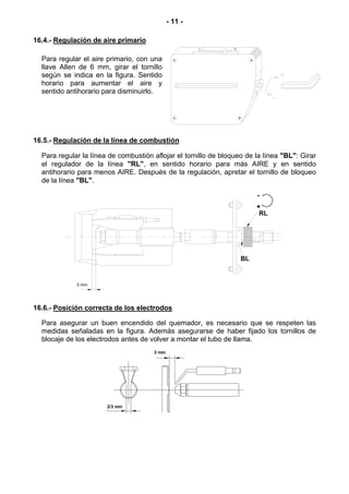 - 11 -

16.4.- Regulación de aire primario

  Para regular el aire primario, con una
  llave Allen de 6 mm, girar el tornillo
  según se indica en la figura. Sentido
  horario para aumentar el aire y
  sentido antihorario para disminuirlo.




16.5.- Regulación de la línea de combustión

  Para regular la línea de combustión aflojar el tornillo de bloqueo de la línea "BL": Girar
  el regulador de la línea "RL", en sentido horario para más AIRE y en sentido
  antihorario para menos AIRE. Después de la regulación, apretar el tornillo de bloqueo
  de la línea "BL".

                                                                        -
                                                                        +
                                                                         RL




                                                                   BL


             3 mm




16.6.- Posición correcta de los electrodos

  Para asegurar un buen encendido del quemador, es necesario que se respeten las
  medidas señaladas en la figura. Además asegurarse de haber fijado los tornillos de
  blocaje de los electrodos antes de volver a montar el tubo de llama.
                                      3 mm




                       2/3 mm
 