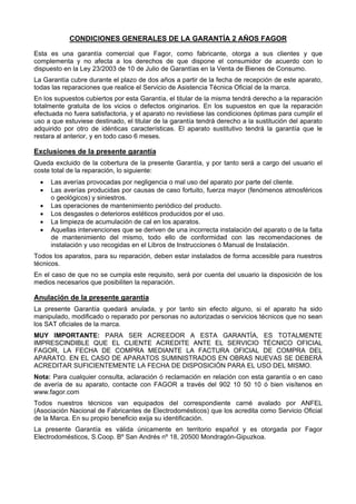 CONDICIONES GENERALES DE LA GARANTÍA 2 AÑOS FAGOR

Esta es una garantía comercial que Fagor, como fabricante, otorga a sus clientes y que
complementa y no afecta a los derechos de que dispone el consumidor de acuerdo con lo
dispuesto en la Ley 23/2003 de 10 de Julio de Garantías en la Venta de Bienes de Consumo.
La Garantía cubre durante el plazo de dos años a partir de la fecha de recepción de este aparato,
todas las reparaciones que realice el Servicio de Asistencia Técnica Oficial de la marca.
En los supuestos cubiertos por esta Garantía, el titular de la misma tendrá derecho a la reparación
totalmente gratuita de los vicios o defectos originarios. En los supuestos en que la reparación
efectuada no fuera satisfactoria, y el aparato no revistiese las condiciones óptimas para cumplir el
uso a que estuviese destinado, el titular de la garantía tendrá derecho a la sustitución del aparato
adquirido por otro de idénticas características. El aparato sustitutivo tendrá la garantía que le
restara al anterior, y en todo caso 6 meses.

Exclusiones de la presente garantía
Queda excluido de la cobertura de la presente Garantía, y por tanto será a cargo del usuario el
coste total de la reparación, lo siguiente:
  •   Las averías provocadas por negligencia o mal uso del aparato por parte del cliente.
  •   Las averías producidas por causas de caso fortuito, fuerza mayor (fenómenos atmosféricos
      o geológicos) y siniestros.
  •   Las operaciones de mantenimiento periódico del producto.
  •   Los desgastes o deterioros estéticos producidos por el uso.
  •   La limpieza de acumulación de cal en los aparatos.
  •   Aquellas intervenciones que se deriven de una incorrecta instalación del aparato o de la falta
      de mantenimiento del mismo, todo ello de conformidad con las recomendaciones de
      instalación y uso recogidas en el Libros de Instrucciones ó Manual de Instalación.
Todos los aparatos, para su reparación, deben estar instalados de forma accesible para nuestros
técnicos.
En el caso de que no se cumpla este requisito, será por cuenta del usuario la disposición de los
medios necesarios que posibiliten la reparación.

Anulación de la presente garantía
La presente Garantía quedará anulada, y por tanto sin efecto alguno, si el aparato ha sido
manipulado, modificado o reparado por personas no autorizadas o servicios técnicos que no sean
los SAT oficiales de la marca.
MUY IMPORTANTE: PARA SER ACREEDOR A ESTA GARANTÍA, ES TOTALMENTE
IMPRESCINDIBLE QUE EL CLIENTE ACREDITE ANTE EL SERVICIO TÉCNICO OFICIAL
FAGOR, LA FECHA DE COMPRA MEDIANTE LA FACTURA OFICIAL DE COMPRA DEL
APARATO. EN EL CASO DE APARATOS SUMINISTRADOS EN OBRAS NUEVAS SE DEBERÁ
ACREDITAR SUFICIENTEMENTE LA FECHA DE DISPOSICIÓN PARA EL USO DEL MISMO.
Nota: Para cualquier consulta, aclaración ó reclamación en relación con esta garantía o en caso
de avería de su aparato, contacte con FAGOR a través del 902 10 50 10 ó bien visítenos en
www.fagor.com
Todos nuestros técnicos van equipados del correspondiente carné avalado por ANFEL
(Asociación Nacional de Fabricantes de Electrodomésticos) que los acredita como Servicio Oficial
de la Marca. En su propio beneficio exija su identificación.
La presente Garantía es válida únicamente en territorio español y es otorgada por Fagor
Electrodomésticos, S.Coop. Bº San Andrés nº 18, 20500 Mondragón-Gipuzkoa.
 
