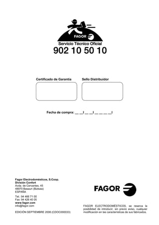 Certificado de Garantía      Sello Distribuidor




                       Fecha de compra: __ __I __ __I __ __ __ __I




Fagor Electrodomésticos, S.Coop.
División Confort
Avda. de Cervantes, 45
48970 Basauri (Bizkaia)
ESPAÑA
Tel.: 94 466 71 00
Fax: 94 426 40 05
www.fagor.com
info@fagor.com                                FAGOR ELECTRODOMÉSTICOS, se reserva la
                                              posibilidad de introducir, sin previo aviso, cualquier
EDICIÓN SEPTIEMBRE 2006 (CDOC000033)          modificación en las características de sus fabricados.
 