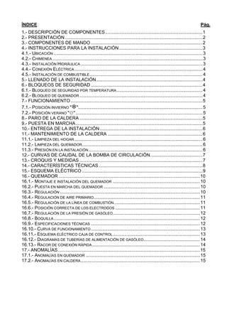 ÍNDICE                                                                                                                           Pág.
1.- DESCRIPCIÓN DE COMPONENTES............................................................................1
2.- PRESENTACIÓN ...........................................................................................................2
3.- COMPONENTES DE MANDO .......................................................................................2
4.- INSTRUCCIONES PARA LA INSTALACIÓN .................................................................3
4.1.- UBICACIÓN ....................................................................................................................3
4.2.- CHIMENEA .....................................................................................................................3
4.3.- INSTALACIÓN HIDRÁULICA ...............................................................................................3
4.4.- CONEXIÓN ELÉCTRICA ....................................................................................................4
4.5.- INSTALACIÓN DE COMBUSTIBLE ........................................................................................4
5.- LLENADO DE LA INSTALACIÓN...................................................................................4
6.- BLOQUEOS DE SEGURIDAD .......................................................................................4
6.1.- BLOQUEO DE SEGURIDAD POR TEMPERATURA ...................................................................4
6.2.- BLOQUEO DE QUEMADOR ................................................................................................4
7.- FUNCIONAMIENTO .......................................................................................................5
7.1.- POSICIÓN INVIERNO " ".................................................................................................5
7.2.- POSICIÓN VERANO "☼" ...................................................................................................5
8.- PARO DE LA CALDERA ................................................................................................5
9.- PUESTA EN MARCHA...................................................................................................5
10.- ENTREGA DE LA INSTALACIÓN ................................................................................6
11.- MANTENIMIENTO DE LA CALDERA ..........................................................................6
11.1.- LIMPIEZA DEL HOGAR ....................................................................................................6
11.2.- LIMPIEZA DEL QUEMADOR..............................................................................................6
11.3.- PRESIÓN EN LA INSTALACIÓN .........................................................................................6
12.- CURVAS DE CAUDAL DE LA BOMBA DE CIRCULACIÓN.........................................7
13.- CROQUIS Y MEDIDAS ................................................................................................7
14.- CARACTERÍSTICAS TÉCNICAS .................................................................................8
15.- ESQUEMA ELÉCTRICO ..............................................................................................9
16.- QUEMADOR ..............................................................................................................10
16.1.- MONTAJE E INSTALACIÓN DEL QUEMADOR .................................................................... 10
16.2.- PUESTA EN MARCHA DEL QUEMADOR ........................................................................... 10
16.3.- REGULACIÓN ............................................................................................................. 10
16.4.- REGULACIÓN DE AIRE PRIMARIO................................................................................... 11
16.5.- REGULACIÓN DE LA LÍNEA DE COMBUSTIÓN ................................................................... 11
16.6.- POSICIÓN CORRECTA DE LOS ELECTRODOS .................................................................. 11
16.7.- REGULACIÓN DE LA PRESIÓN DE GASÓLEO .................................................................... 12
16.8.- BOQUILLA .................................................................................................................. 12
16.9.- ESPECIFICACIONES TÉCNICAS ..................................................................................... 12
16.10.- CURVA DE FUNCIONAMIENTO ..................................................................................... 13
16.11.- ESQUEMA ELÉCTRICO CAJA DE CONTROL .................................................................... 13
16.12.- DIAGRAMAS DE TUBERÍAS DE ALIMENTACIÓN DE GASÓLEO............................................ 14
16.13.- RACOR DE CONEXIÓN RÁPIDA .................................................................................... 14
17.- ANOMALÍAS...............................................................................................................15
17.1.- ANOMALÍAS EN QUEMADOR ......................................................................................... 15
17.2.- ANOMALÍAS EN CALDERA ............................................................................................. 15
 