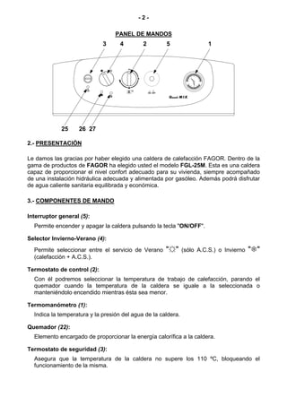-2-

                                  PANEL DE MANDOS
                             3      4        2              5                 1




                                                 ON / OFF


                                                            Gasoil M I X




             25    26 27

2.- PRESENTACIÓN

Le damos las gracias por haber elegido una caldera de calefacción FAGOR. Dentro de la
gama de productos de FAGOR ha elegido usted el modelo FGL-25M. Esta es una caldera
capaz de proporcionar el nivel confort adecuado para su vivienda, siempre acompañado
de una instalación hidráulica adecuada y alimentada por gasóleo. Además podrá disfrutar
de agua caliente sanitaria equilibrada y económica.

3.- COMPONENTES DE MANDO

Interruptor general (5):
  Permite encender y apagar la caldera pulsando la tecla "ON/OFF".

Selector Invierno-Verano (4):
  Permite seleccionar entre el servicio de Verano           "☼"     (sólo A.C.S.) o Invierno   " "
  (calefacción + A.C.S.).

Termostato de control (2):
  Con él podremos seleccionar la temperatura de trabajo de calefacción, parando el
  quemador cuando la temperatura de la caldera se iguale a la seleccionada o
  manteniéndolo encendido mientras ésta sea menor.

Termomanómetro (1):
  Indica la temperatura y la presión del agua de la caldera.

Quemador (22):
  Elemento encargado de proporcionar la energía calorífica a la caldera.

Termostato de seguridad (3):
  Asegura que la temperatura de la caldera no supere los 110 ºC, bloqueando el
  funcionamiento de la misma.
 