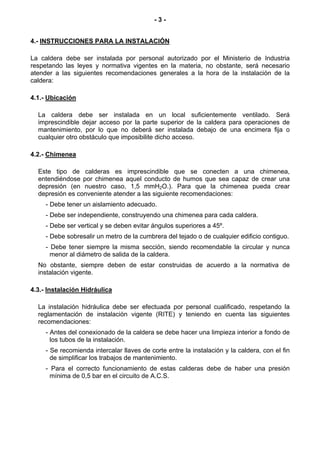 -3-


4.- INSTRUCCIONES PARA LA INSTALACIÓN

La caldera debe ser instalada por personal autorizado por el Ministerio de Industria
respetando las leyes y normativa vigentes en la materia, no obstante, será necesario
atender a las siguientes recomendaciones generales a la hora de la instalación de la
caldera:

4.1.- Ubicación

  La caldera debe ser instalada en un local suficientemente ventilado. Será
  imprescindible dejar acceso por la parte superior de la caldera para operaciones de
  mantenimiento, por lo que no deberá ser instalada debajo de una encimera fija o
  cualquier otro obstáculo que imposibilite dicho acceso.

4.2.- Chimenea

  Este tipo de calderas es imprescindible que se conecten a una chimenea,
  entendiéndose por chimenea aquel conducto de humos que sea capaz de crear una
  depresión (en nuestro caso, 1,5 mmH2O.). Para que la chimenea pueda crear
  depresión es conveniente atender a las siguiente recomendaciones:
     - Debe tener un aislamiento adecuado.
     - Debe ser independiente, construyendo una chimenea para cada caldera.
     - Debe ser vertical y se deben evitar ángulos superiores a 45º.
     - Debe sobresalir un metro de la cumbrera del tejado o de cualquier edificio contiguo.
     - Debe tener siempre la misma sección, siendo recomendable la circular y nunca
       menor al diámetro de salida de la caldera.
  No obstante, siempre deben de estar construidas de acuerdo a la normativa de
  instalación vigente.

4.3.- Instalación Hidráulica

  La instalación hidráulica debe ser efectuada por personal cualificado, respetando la
  reglamentación de instalación vigente (RITE) y teniendo en cuenta las siguientes
  recomendaciones:
     - Antes del conexionado de la caldera se debe hacer una limpieza interior a fondo de
       los tubos de la instalación.
     - Se recomienda intercalar llaves de corte entre la instalación y la caldera, con el fin
       de simplificar los trabajos de mantenimiento.
     - Para el correcto funcionamiento de estas calderas debe de haber una presión
       mínima de 0,5 bar en el circuito de A.C.S.
 