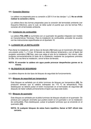 -4-


4.4.- Conexión Eléctrica

  La caldera va preparada para su conexión a 220 V.II en las clavijas 1 y 2. No se olvide
  realizar la conexión a tierra.

  La caldera lleva dos bornas preparadas para la conexión del termostato ambiente (ver
  Esquema Eléctrico), para lo cual, se debe quitar el puente que une las bornas 7-8 y
  conectar ahí el termostato ambiente.

4.5.- Instalación de combustible

  La caldera FGL-25M se suministra con un quemador de gasóleo integrado (ver modelo
  en Características Técnicas). Para la instalación de combustible, proceder de acuerdo
  con las instrucciones especificadas en el Apartado 16.

5.- LLENADO DE LA INSTALACIÓN

Para llenar la instalación, abrir la llave de llenado (12) hasta que el manómetro (1) indique
una presión entre 1 y 1,5 bar. El llenado se debe efectuar lentamente y con el tapón del
purgador automático (16) flojo, para que salga el aire de la instalación. Así mismo, debe
purgarse convenientemente el resto de la instalación mediante los purgadores previstos
en ella. Una vez llena la instalación, cerrar la llave de llenado.

NOTA: El encender la caldera sin agua puede provocar desperfectos graves en la
      misma.

6.- BLOQUEOS DE SEGURIDAD

La caldera dispone de dos tipos de bloqueo de seguridad de funcionamiento:

6.1.- Bloqueo de seguridad por temperatura

  Este bloqueo es señalado por el piloto luminoso de bloqueo por temperatura (25). Se
  producirá siempre que la caldera sobrepase los 110 ºC de temperatura. Para
  desbloquear se deberá pulsar el botón incorporado en el termostato de seguridad (3)
  después de haber soltado primeramente el tapón que tapa este botón.

6.2.- Bloqueo de quemador

  Este bloqueo es señalado por el piloto luminoso de bloqueo situado en el quemador. Se
  produce por cualquier anomalía que pudiera existir en el quemador o en la instalación
  de combustible. Para desbloquear, pulsar el pulsador luminoso que se enciende en el
  quemador (22).

  NOTA: Si cualquier bloqueo de estos fuera repetitivo, llamar al SAT oficial más
    cercano.
 
