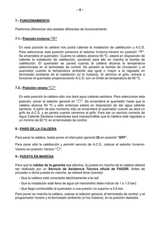 -5-


7.- FUNCIONAMIENTO

Podremos diferenciar dos estados diferentes de funcionamiento:

7.1.- Posición invierno "   "

  En esta posición la caldera nos podrá calentar la instalación de calefacción y A.C.S.
  Para seleccionar esta posición ponemos el selector Invierno-Verano en posición " ".
  Se encenderá el quemador. Cuando la caldera alcance 60 ºC, estará en disposición de
  calentar la instalación de calefacción, poniendo para ello en marcha la bomba de
  calefacción. El quemador se parará cuando la caldera alcance la temperatura
  seleccionada en el termostato de control. Se pararán la bomba de circulación y el
  quemador cuando la temperatura ambiente sea igual o mayor a la regulada en
  termostato ambiente de la instalación (sí lo hubiera). Si abrimos el grifo, entrará a
  funcionar el quemador proporcionando A.C.S. con un límite de temperatura de 60 ºC.

7.2.- Posición verano "☼"

  En esta posición la caldera sólo nos dará agua caliente sanitaria. Para seleccionar esta
  posición, poner el selector general en "☼". Se encenderá el quemador hasta que la
  caldera alcance 60 ºC y sólo entonces estará en disposición de dar agua caliente
  sanitaria. A partir de ese momento sólo se encenderá el quemador cuando se abra un
  grifo de A.C.S. y se parará cuando cerremos el grifo. Para dar un servicio correcto de
  Agua Caliente Sanitaria instantánea será imprescindible que la caldera esté regulada a
  un mínimo de 60 ºC en el termostato de control.

8.- PARO DE LA CALDERA

Para parar la caldera, basta poner el interruptor general (5) en posición "OFF".

Para parar sólo la calefacción y permitir servicio de A.C.S., colocar el selector Invierno-
Verano en posición Verano "☼".

9.- PUESTA EN MARCHA

Para que la validez de la garantía sea efectiva, la puesta en marcha de la caldera deberá
ser realizada por un Servicio de Asistencia Técnica oficial de FAGOR. Antes de
proceder a dicha puesta en marcha, se deberá tener previsto:
  - Que la caldera esté conectada eléctricamente a la red.
  - Que la instalación esté llena de agua (el manómetro debe indicar de 1 a 1,5 bar).
  - Que llega combustible al quemador a una presión no superior a 0,5 bar.
Para poner en marcha la caldera, colocar el selector general, el termostato de control, y el
programador horario y el termostato ambiente (sí los hubiera), en la posición deseada.
 
