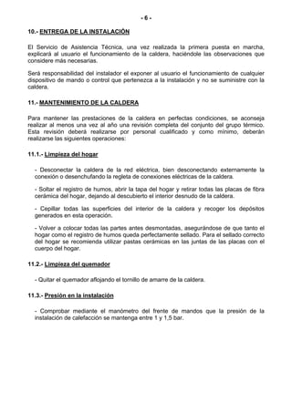 -6-

10.- ENTREGA DE LA INSTALACIÓN

El Servicio de Asistencia Técnica, una vez realizada la primera puesta en marcha,
explicará al usuario el funcionamiento de la caldera, haciéndole las observaciones que
considere más necesarias.

Será responsabilidad del instalador el exponer al usuario el funcionamiento de cualquier
dispositivo de mando o control que pertenezca a la instalación y no se suministre con la
caldera.

11.- MANTENIMIENTO DE LA CALDERA

Para mantener las prestaciones de la caldera en perfectas condiciones, se aconseja
realizar al menos una vez al año una revisión completa del conjunto del grupo térmico.
Esta revisión deberá realizarse por personal cualificado y como mínimo, deberán
realizarse las siguientes operaciones:

11.1.- Limpieza del hogar

  - Desconectar la caldera de la red eléctrica, bien desconectando externamente la
  conexión o desenchufando la regleta de conexiones eléctricas de la caldera.

  - Soltar el registro de humos, abrir la tapa del hogar y retirar todas las placas de fibra
  cerámica del hogar, dejando al descubierto el interior desnudo de la caldera.

  - Cepillar todas las superficies del interior de la caldera y recoger los depósitos
  generados en esta operación.

  - Volver a colocar todas las partes antes desmontadas, asegurándose de que tanto el
  hogar como el registro de humos queda perfectamente sellado. Para el sellado correcto
  del hogar se recomienda utilizar pastas cerámicas en las juntas de las placas con el
  cuerpo del hogar.

11.2.- Limpieza del quemador

  - Quitar el quemador aflojando el tornillo de amarre de la caldera.

11.3.- Presión en la instalación

  - Comprobar mediante el manómetro del frente de mandos que la presión de la
  instalación de calefacción se mantenga entre 1 y 1,5 bar.
 