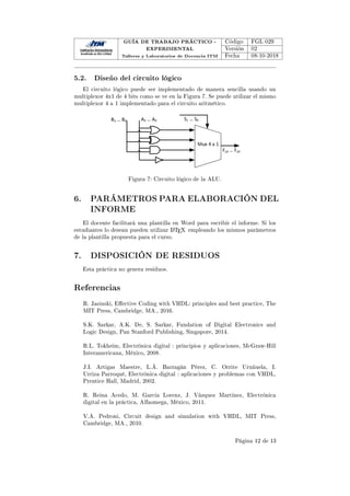 GUÍA DE TRABAJO PRÁCTICO -
EXPERIMENTAL
Talleres y Laboratorios de Docencia ITM
Código FGL 029
Versión 02
Fecha 08-10-2018
5.2. Diseño del circuito lógico
El circuito lógico puede ser implementado de manera sencilla usando un
multiplexor 4x1 de 4 bits como se ve en la Figura 7. Se puede utilizar el mismo
multiplexor 4 a 1 implementado para el circuito aritmético.
^ϭ… ^Ϭ
DƵǆϰĂϭ
ϯ… Ϭ
ϯ… Ϭ
Ǉϯ… ǇϬ
Figura 7: Circuito lógico de la ALU.
6. PARÁMETROS PARA ELABORACIÓN DEL
INFORME
El docente facilitará una plantilla en Word para escribir el informe. Si los
estudiantes lo desean pueden utilizar L
ATEX empleando los mismos parámetros
de la plantilla propuesta para el curso.
7. DISPOSICIÓN DE RESIDUOS
Esta práctica no genera residuos.
Referencias
R. Jasinski, Eective Coding with VHDL: principles and best practice, The
MIT Press, Cambridge, MA., 2016.
S.K. Sarkar, A.K. De, S. Sarkar, Fundation of Digital Electronics and
Logic Design, Pan Stanford Publishing, Singapore, 2014.
R.L. Tokheim, Electrónica digital : principios y aplicaciones, McGraw-Hill
Interamericana, México, 2008.
J.I. Artigas Maestre, L.Á. Barragán Pérez, C. Orrite Uruñuela, I.
Urriza Parroqué, Electrónica digital : aplicaciones y problemas con VHDL,
Prentice Hall, Madrid, 2002.
R. Reina Acedo, M. García Lorenz, J. Vázquez Martínez, Electrónica
digital en la práctica, Alfaomega, México, 2011.
V.A. Pedroni, Circuit design and simulation with VHDL, MIT Press,
Cambridge, MA., 2010.
Página 12 de 13
 