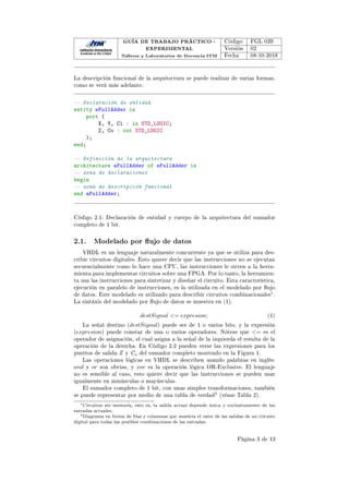GUÍA DE TRABAJO PRÁCTICO -
EXPERIMENTAL
Talleres y Laboratorios de Docencia ITM
Código FGL 029
Versión 02
Fecha 08-10-2018
La descripción funcional de la arquitectura se puede realizar de varias formas,
como se verá más adelante.
-- Declaración de entidad
entity eFullAdder is
port (
X, Y, Ci : in STD_LOGIC;
Z, Co : out STD_LOGIC
);
end;
-- Definición de la arquitectura
architecture aFullAdder of eFullAdder is
-- zona de declaraciones
begin
-- zona de descripción funcional
end aFullAdder;
Código 2.1: Declaración de entidad y cuerpo de la arquitectura del sumador
completo de 1 bit.
2.1. Modelado por ujo de datos
VHDL es un lenguaje naturalmente concurrente ya que se utiliza para des-
cribir circuitos digitales. Esto quiere decir que las instrucciones no se ejecutan
secuencialmente como lo hace una CPU, las instrucciones le sirven a la herra-
mienta para implementar circuitos sobre una FPGA. Por lo tanto, la herramien-
ta usa las instrucciones para sintetizar y diseñar el circuito. Esta característica,
ejecución en paralelo de instrucciones, es la utilizada en el modelado por ujo
de datos. Este modelado es utilizado para describir circuitos combinacionales1.
La sintáxis del modelado por ujo de datos se muestra en (1).
destSignal = expresion; (1)
La señal destino (destSignal) puede ser de 1 o varios bits, y la expresión
(expresion) puede constar de una o varios operadores. Nótese que = es el
operador de asignación, el cual asigna a la señal de la izquierda el resulta de la
operación de la derecha. En Código 2.2 pueden verse las expresiones para los
puertos de salida Z y Co del sumador completo mostrado en la Figura 1.
Las operaciones lógicas en VHDL se describen usando palabras en inglés:
and y or son obvias, y xor es la operación lógica OR-Exclusive. El lenguaje
no es sensible al caso, esto quiere decir que las instrucciones se pueden usar
igualmente en minúsculas o mayúsculas.
El sumador completo de 1 bit, con unas simples transformaciones, también
se puede representar por medio de una tabla de verdad2 (véase Tabla 2).
1Circuitos sin memoria, esto es, la salida actual depende única y exclusivamente de las
entradas actuales.
2Diagrama en forma de las y columnas que muestra el valor de las salidas de un circuito
digital para todas las posibles combinaciones de las entradas.
Página 3 de 13
 