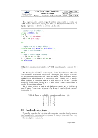 GUÍA DE TRABAJO PRÁCTICO -
EXPERIMENTAL
Talleres y Laboratorios de Docencia ITM
Código FGL 029
Versión 02
Fecha 08-10-2018
Esta representación también se puede utilizar para describir el circuito con
VHDL usando el modelado por ujo de datos. La descripción mostrada en Có-
digo 2.3 representa el circuito de acuerdo a la Tabla 2.
-- Declaración de entidad
entity eFullAdder is
port (
X, Y, Ci : in STD_LOGIC;
Z, Co : out STD_LOGIC
);
end;
-- Definición de la arquitectura
architecture aFullAdder of eFullAdder is
-- zona de declaraciones
begin
-- zona de descripción funcional
Z = (X xor Y) xor Ci;
Co = (X and Y) or ((X or Y) and Ci);
end aFullAdder;
Código 2.2: sentencias concurrentes en VHDL para el sumador completo de 1
bit.
La descripción presentada en Código 2.3 utiliza la instrucción when-else.
Esta instrucción es también concurrente y se emplea para asignar un valor a
una señal cuando se cumple una condición (when), pero así mismo permite
explorar otras posibilidades de la conndición (else). En este caso, la señal o
puerto de salida Z tomará el valor de la señal o puerto de entrada Ci cuando
las señales o puertos de entrada X y Y sean iguales. Si esta condición no se
cumple, Z tomará en valor de Ci.
De la misma manera se hace la descripción de la salida C0, la cual es 0 si
tanto X como Y son 0, es 1 si ambas, X y Y, son 1, y en los demás casos Co
será igual a Ci.
Tabla 2: Tabla de verdad del sumador completo de 1 bit.
X Y Z Co
0 0 Ci 0
0 1 Ci Ci
1 0 Ci Ci
1 1 Ci 1
2.2. Modelado algorítmico
Se emplea para describir circuitos más complejos, como los circuitos secuen-
ciales3, empleando sentencias que se ejecutan de manera secuencial. Para esto,
3Circuitos digitales con memoria.
Página 4 de 13
 