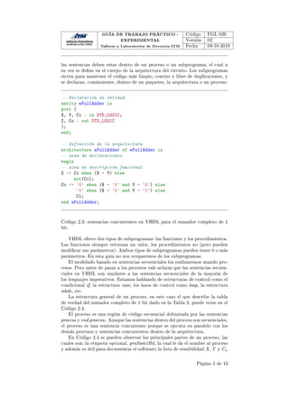 GUÍA DE TRABAJO PRÁCTICO -
EXPERIMENTAL
Talleres y Laboratorios de Docencia ITM
Código FGL 029
Versión 02
Fecha 08-10-2018
las sentencias deben estar dentro de un proceso o un subprograma, el cual a
su vez se dene en el cuerpo de la arquitectura del circuito. Los subprogramas
sirven para mantener el código más limpio, conciso y libre de duplicaciones, y
se declaran, comúnmente, dentro de un paquetes, la arquitectura o un proceso.
-- Declaración de entidad
entity eFullAdder is
port (
X, Y, Ci : in STD_LOGIC;
Z, Co : out STD_LOGIC
);
end;
-- Definición de la arquitectura
architecture aFullAdder of eFullAdder is
-- zona de declaraciones
begin
-- zona de descripción funcional
Z = Ci when (X = Y) else
not(Ci);
Co = '0' when (X = '0' and Y = '0') else
'1' when (X = '1' and Y = '1') else
Ci;
end aFullAdder;
Código 2.3: sentencias concurrentes en VHDL para el sumador completo de 1
bit.
VHDL ofrece dos tipos de subprogramas: las funciones y los procedimientos.
Las funciones siempre retornan un valor, los procedimientos no (pero pueden
modicar sus parámetros). Ambos tipos de subprogramas pueden tener 0 o más
parámetros. En esta guía no nos ocuparemos de los subprogramas.
El modelado basado en sentencias secuenciales los realizaremos usando pro-
cesos. Pero antes de pasar a los procesos vale aclarar que las sentencias secuen-
ciales en VHDL son similares a las sentencias secuenciales de la mayoría de
los lenguajes imperativos. Estamos hablando de estructuras de control como el
condicional if, la estructura case, los lazos de control como loop, la estructura
while, etc.
La estructura general de un proceso, en este caso el que describe la tabla
de verdad del sumador completo de 1 bit dado en la Tabla 2, puede verse en el
Código 2.4.
El proceso es una región de código secuencial delimitada por las sentencias
process y end process;. Aunque las sentencias dentro del proceso son secuenciales,
el proceso es una sentencia concurrente porque se ejecuta en paralelo con los
demás procesos y sentencias concurrentes dentro de la arquitectura.
En Código 2.4 se pueden observar las principales partes de un proceso, las
cuales son: la etiqueta opcional, proSum1Bit, la cual le da el nombre al proceso
y además es útil para documentar el software; la lista de sensibilidad X, Y y Ci,
Página 5 de 13
 
