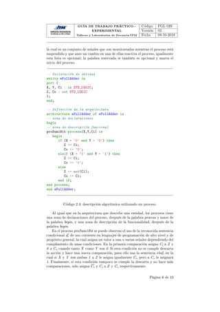 GUÍA DE TRABAJO PRÁCTICO -
EXPERIMENTAL
Talleres y Laboratorios de Docencia ITM
Código FGL 029
Versión 02
Fecha 08-10-2018
la cual es un conjunto de señales que son monitoreadas mientras el proceso está
suspendido y que ante un cambio en una de ellas reactiva el proceso, igualmente
esta lista es opcional; la palabra reservada is también es opcional y marca el
inicio del proceso.
-- Declaración de entidad
entity eFullAdder is
port (
X, Y, Ci : in STD_LOGIC;
Z, Co : out STD_LOGIC
);
end;
-- Definición de la arquitectura
architecture aFullAdder of eFullAdder is
-- zona de declaraciones
begin
-- zona de descripción funcional
proSum1Bit:process(X,Y,Ci) is
begin
if (X = '0' and Y = '0') then
Z = Ci;
Co = '0';
elsif (X = '1' and Y = '1') then
Z = Ci;
Co = '1';
else
Z = not(Ci);
Co = Ci;
end if;
end process;
end aFullAdder;
Código 2.4: descripción algorítmica utilizando un proceso.
Al igual que en la arquitectura que describe una entidad, los procesos tiene
una zona de declaraciones del proceso, después de la palabra process y antes de
la palabra begin, y una zona de descripción de la funcionalidad, después de la
palabra begin.
En el proceso proSum1Bit se puede observar el uso de la reconocida sentencia
condicional if, de uso corriente en lenguajes de programación de alto nivel y de
propósito general, la cual asigna un valor a una o varias señales dependiendo del
cumplimiento de unas condiciones. En la primera comparación asigna Ci a Z y
0 a Co cuando tanto X como Y son 0. Si esta condición no se cumple descarta
la acción y hace una nueva comparación, para ello usa la sentencia elsif, en la
cual si X y Y son ambas 1 a Z le asigna igualmente Ci, pero a Co le asignará
1. Finalmente, si esta condición tampoco se cumple la descarta y no hace más
comparaciones, solo asigna Ci y Ci a Z y Co respectivamente.
Página 6 de 13
 