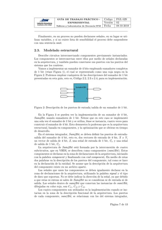 GUÍA DE TRABAJO PRÁCTICO -
EXPERIMENTAL
Talleres y Laboratorios de Docencia ITM
Código FGL 029
Versión 02
Fecha 08-10-2018
Finalmente, en un proceso no pueden declararse señales, en su lugar se uti-
lizan variables, y si no existe lista de sensibilidad el proceso debe suspenderse
con una sentencia wait.
2.3. Modelado estructural
Describe circuitos interconectando componentes previamente instanciados.
Los componentes se interconectan entre ellos por medio de señales declaradas
en la arquitectura, y también pueden conectarse sus puertos con los puertos del
sistema que los contiene.
Vamos a implementar un sumador de 4 bits empleando sumadores completos
de 1 bit (véase Figura 1), el cual se representado como una caja negra en la
Figura 2. Podemos emplear cualquiera de las descripciones del sumador de 1 bit
presentadas en esta guía, esto es, Código 2.2, 2.3 o 2.4, para su implementación.
Ž
ŝ

z
y
^ƵŵĂĚŽƌϭŝƚ
Figura 2: Descripción de los puertos de entrada/salida de un sumador de 1 bit.
En la Figura 3 se pueden ver la implementación de un sumador de 4 bit,
Sum4Bit, usando sumadores de 1 bit. Nótese que en este caso se implementó
una sola vez el sumador de 1 bit y se utiliza, léase se instancia, cuatro veces para
construir el sumador de 4 bit. Esto demuestra lo poderosa que es la arquitectura
estructural, basada en componentes, y la optimización que se obtiene en tiempo
de desarrollo.
En el sistema integrador, Sum4Bit, se deben denir los puertos de entrada-
salida del sumador de 4 bit, esto es, dos vectores de entrada de 4 bis, X y Y,
un vector de salida de 4 bit, Z, una señal de entrada de 1 bit, Ci, y una señal
de salida de 1 bit, Co.
La arquitectura de Sum4Bit está formada por la interconexión de cuatro
subcircuitos, que en VHDL se describen como componentes (sum1Bit). Estos
componentes se declaran en la zona de declaraciones de la arquitectura, iniciando
con la palabra component y nalizando con end component;. En medio de estas
dos palabras va la descripción de los puertos del componente, tal como se hace
en la declaración de la entidad. Se asume que la descripción de la arquitectura
del componente existe en un archivo aparte.
Las señales que unen los componentes se deben igualmente declarar en la
zona de declaraciones de la arquitectura, utilizando la palabra signal y el tipo
de dato que soportan. No se debe indicar la dirección de la señal, ya que debido
a que estas ni entran ni salen de Sum4Bit no se consideran ni de entrada ni de
salida. Las señales dentro de sum4Bit que conectan las instancias de sum1Bit,
dibujadas en color rojo, son Ci1, Ci2 y Ci3.
Los cuatro componentes son utilizados en la implementación cuando se ins-
tacian en la zona de la descripción funcional de la arquitectura. Los puertos
de cada componente, sum1Bit, se relacionan con los del sistema integrador,
Página 7 de 13
 