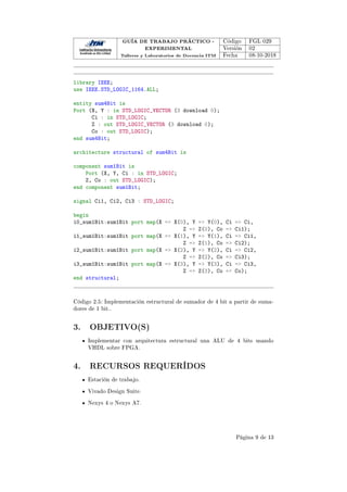 GUÍA DE TRABAJO PRÁCTICO -
EXPERIMENTAL
Talleres y Laboratorios de Docencia ITM
Código FGL 029
Versión 02
Fecha 08-10-2018
library IEEE;
use IEEE.STD_LOGIC_1164.ALL;
entity sum4Bit is
Port (X, Y : in STD_LOGIC_VECTOR (3 download 0);
Ci : in STD_LOGIC;
Z : out STD_LOGIC_VECTOR (3 download 0);
Co : out STD_LOGIC);
end sum4Bit;
architecture structural of sum4Bit is
component sum1Bit is
Port (X, Y, Ci : in STD_LOGIC;
Z, Co : out STD_LOGIC);
end component sum1Bit;
signal Ci1, Ci2, Ci3 : STD_LOGIC;
begin
i0_sum1Bit:sum1Bit port map(X = X(0), Y = Y(0), Ci = Ci,
Z = Z(0), Co = Ci1);
i1_sum1Bit:sum1Bit port map(X = X(1), Y = Y(1), Ci = Ci1,
Z = Z(1), Co = Ci2);
i2_sum1Bit:sum1Bit port map(X = X(2), Y = Y(2), Ci = Ci2,
Z = Z(2), Co = Ci3);
i3_sum1Bit:sum1Bit port map(X = X(3), Y = Y(3), Ci = Ci3,
Z = Z(3), Co = Co);
end structural;
Código 2.5: Implementación estructural de sumador de 4 bit a partir de suma-
dores de 1 bit..
3. OBJETIVO(S)
Implementar con arquitectura estructural una ALU de 4 bits usando
VHDL sobre FPGA.
4. RECURSOS REQUERÍDOS
Estación de trabajo.
Vivado Design Suite.
Nexys 4 o Nexys A7.
Página 9 de 13
 
