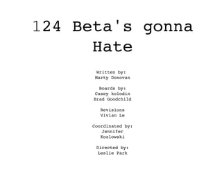 124 Beta's gonna
Hate
Written by:
Marty Donovan
Boards by:
Casey kolodin
Brad Goodchild
Revisions
Vivian Le
Coordinated by:
Jennifer
Kozlowski
Directed by:
Leslie Park
 