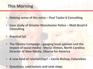 This Morning

• Making sense of the noise – Paul Taylor 6 Consulting

• Case study of Greater Manchester Police – Matt Brazil 6
  Consulting

• Practical bit

• The Obama Campaign - gauging local opinion and the
  impact of social media - Merici Vinton, North Carolina
  Director of New Media, Obama for America

• A new kind of relationship? – Carrie Bishop, FutureGov

• Questions, conclusions and next steps
 