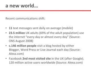 a new world…

Recent communications shift:

• 11 text messages sent daily on average (mobile)
• 23.5 million UK adults (69% of the adult population) use
  the internet “every day or almost every day” (Source:
  ONS August 2008)
• c.146 million people visit a blog hosted by either
  Blogger, Word Press or Live Journal each day (Source:
  Alexa.com)
• Facebook 2nd most visited site in the UK (after Google).
  120 million active users worldwide (Source: Alexa.com)
 