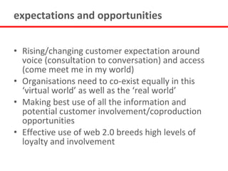 expectations and opportunities


• Rising/changing customer expectation around
  voice (consultation to conversation) and access
  (come meet me in my world)
• Organisations need to co-exist equally in this
  ‘virtual world’ as well as the ‘real world’
• Making best use of all the information and
  potential customer involvement/coproduction
  opportunities
• Effective use of web 2.0 breeds high levels of
  loyalty and involvement
 
