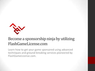 Become a sponsorship ninja by utilizing
FlashGameLicense.com
Learn how to get your game sponsored using advanced
techniques and ground-breaking services pioneered by
FlashGameLicense.com.
 