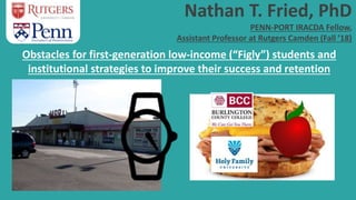 Nathan T. Fried, PhD
PENN-PORT IRACDA Fellow,
Assistant Professor at Rutgers Camden (Fall ’18)
Obstacles for first-generation low-income (“Figly”) students and
institutional strategies to improve their success and retention
 