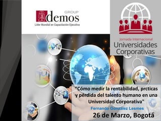 26 de Marzo, Bogotá
“Cómo medir la rentabilidad, prcticas
y pérdida del talento humano en una
Universidad Corporativa"
Fernando González Lesmes
 