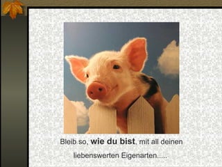 Bleib so, wie du bist, mit all deinen
liebenswerten Eigenarten.....

 